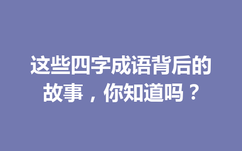 这些四字成语背后的故事,你知道吗? 这些四字成语背后的故事,你知道吗?