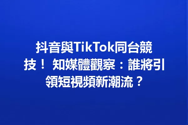 抖音與TikTok同台競技! 知媒體觀察:誰將引領短視頻新潮流? 一