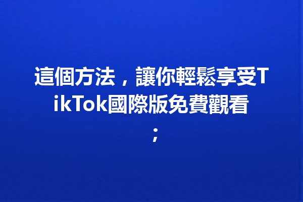 這個方法,讓你輕鬆享受TikTok國際版免費觀看; 這個方法,讓你輕鬆享受TikTok國際版免費觀看;