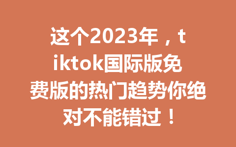 这个2023年,tiktok国际版免费版的热门趋势你绝对不能错过! 这个2023年,tiktok国际版免费版的热门趋势你绝对不能错过!