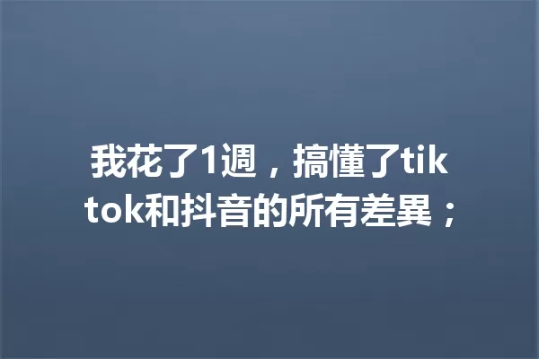 我花了1週,搞懂了tiktok和抖音的所有差異; 一