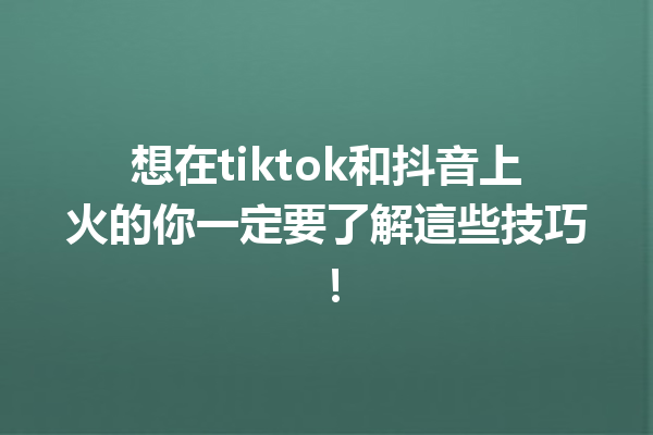 想在tiktok和抖音上火的你一定要了解這些技巧！ 一