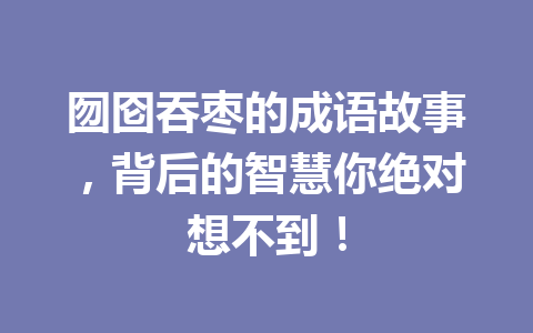 囫囵吞枣的成语故事,背后的智慧你绝对想不到! 囫囵吞枣的成语故事,背后的智慧你绝对想不到!