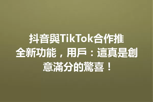 抖音與TikTok合作推全新功能,用戶:這真是創意滿分的驚喜!