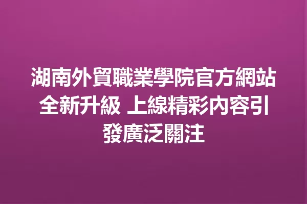 湖南外貿職業學院官方網站全新升級 上線精彩內容引發廣泛關注 一