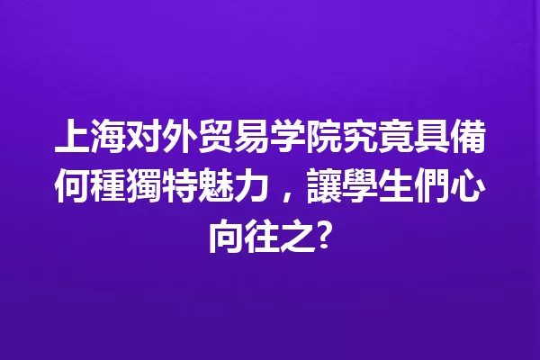 上海对外贸易学院究竟具備何種獨特魅力,讓學生們心向往之? 一