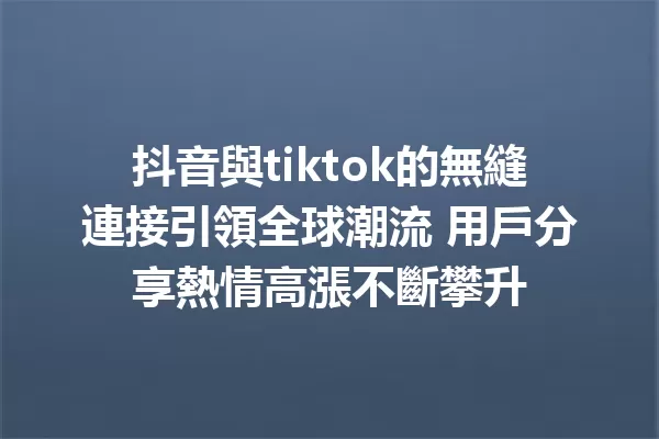 抖音與tiktok的無縫連接引領全球潮流 用戶分享熱情高漲不斷攀升 1
