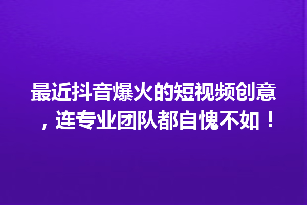 最近抖音爆火的短视频创意,连专业团队都自愧不如! 最近抖音爆火的短视频创意,连专业团队都自愧不如!