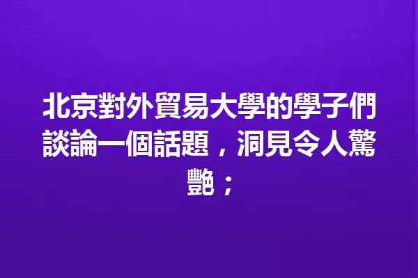 北京對外貿易大學的學子們談論一個話題,洞見令人驚艷; 一