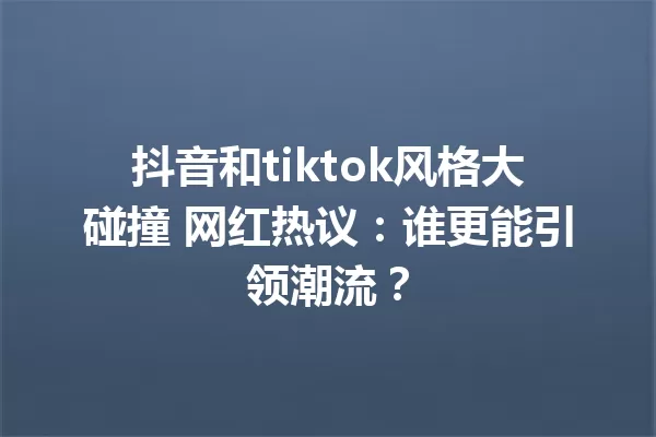 抖音和tiktok风格大碰撞 网红热议:谁更能引领潮流? 一