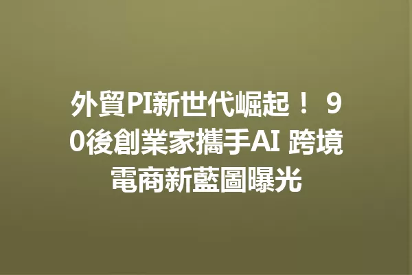 外貿PI新世代崛起！ 90後創業家攜手AI 跨境電商新藍圖曝光 一
