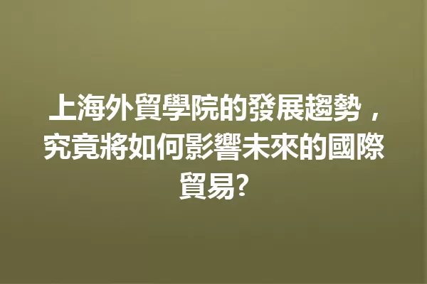 上海外貿學院的發展趨勢,究竟將如何影響未來的國際貿易? 一