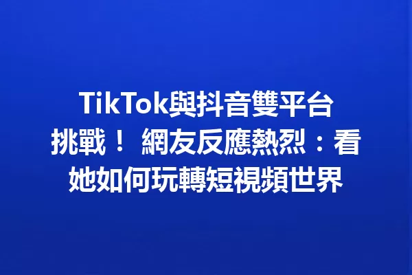 TikTok與抖音雙平台挑戰! 網友反應熱烈:看她如何玩轉短視頻世界 一