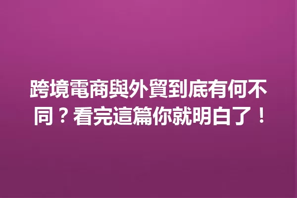 跨境電商與外貿到底有何不同?看完這篇你就明白了! 一