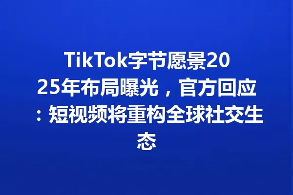 TikTok字节愿景2025年布局曝光,官方回应:短视频将重构全球社交生态 一