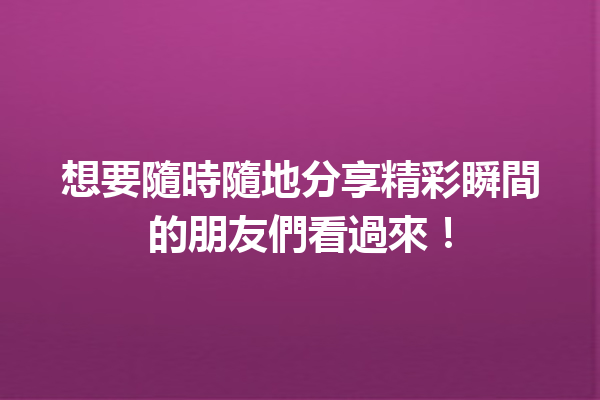 想要隨時隨地分享精彩瞬間的朋友們看過來! 想要隨時隨地分享精彩瞬間的朋友們看過來!