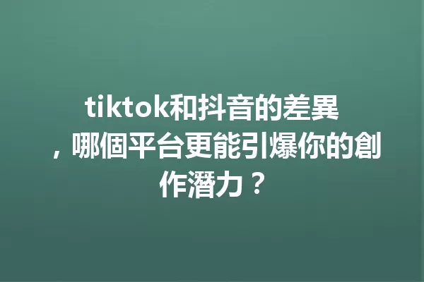 tiktok和抖音的差異,哪個平台更能引爆你的創作潛力? 一