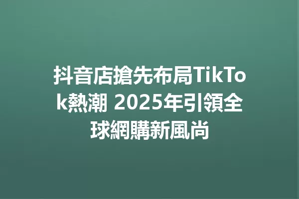 抖音店搶先布局TikTok熱潮 2025年引領全球網購新風尚1