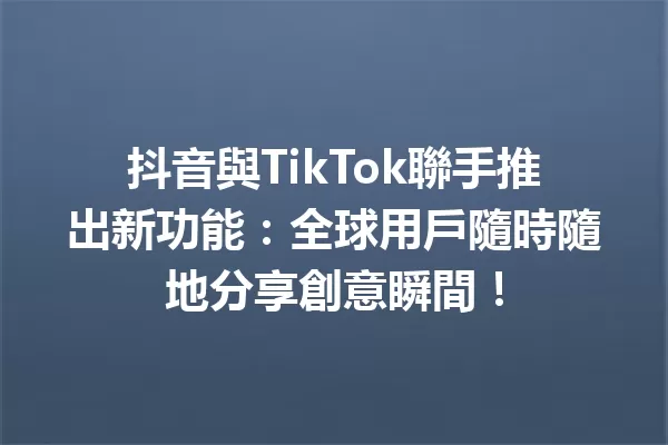 抖音與TikTok聯手推出新功能:全球用戶隨時隨地分享創意瞬間! 一