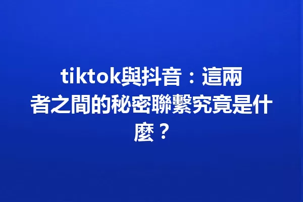 tiktok與抖音：這兩者之間的秘密聯繫究竟是什麼？1