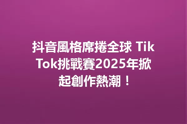 抖音風格席捲全球 TikTok挑戰賽2025年掀起創作熱潮!1