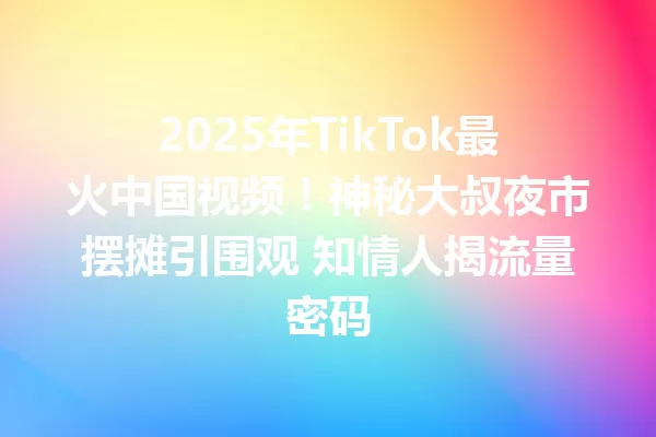 2025年TikTok最火中国视频!神秘大叔夜市摆摊引围观 知情人揭流量密码 一