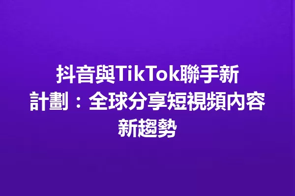 抖音與TikTok聯手新計劃:全球分享短視頻內容新趨勢 一