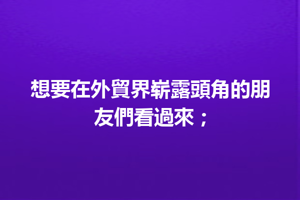 想要在外貿界崭露頭角的朋友們看過來; 想要在外貿界崭露頭角的朋友們看過來;