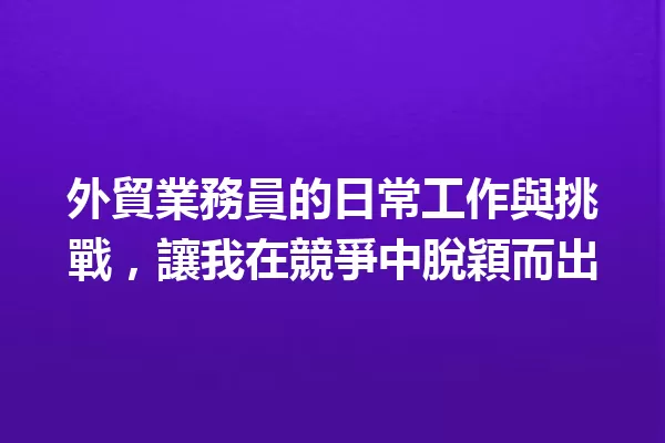 外貿業務員的日常工作與挑戰,讓我在競爭中脫穎而出 一