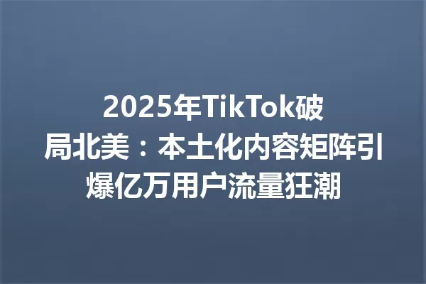 2025年TikTok破局北美:本土化内容矩阵引爆亿万用户流量狂潮 一