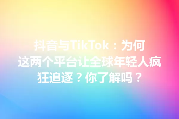 抖音与TikTok:为何这两个平台让全球年轻人疯狂追逐?你了解吗? 一