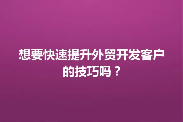 想要快速提升外贸开发客户的技巧吗? 一