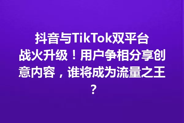 抖音与TikTok双平台战火升级!用户争相分享创意内容,谁将成为流量之王? 一