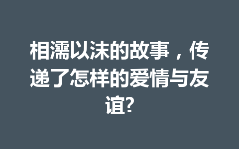 相濡以沫的故事,传递了怎样的爱情与友谊? 相濡以沫的故事,传递了怎样的爱情与友谊?
