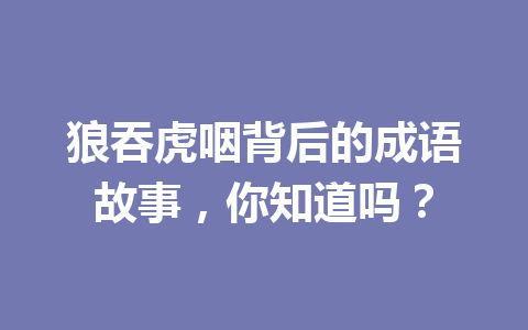 狼吞虎咽背后的成语故事,你知道吗? 狼吞虎咽背后的成语故事,你知道吗?