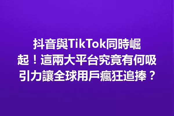 抖音與TikTok同時崛起!這兩大平台究竟有何吸引力讓全球用戶瘋狂追捧?1