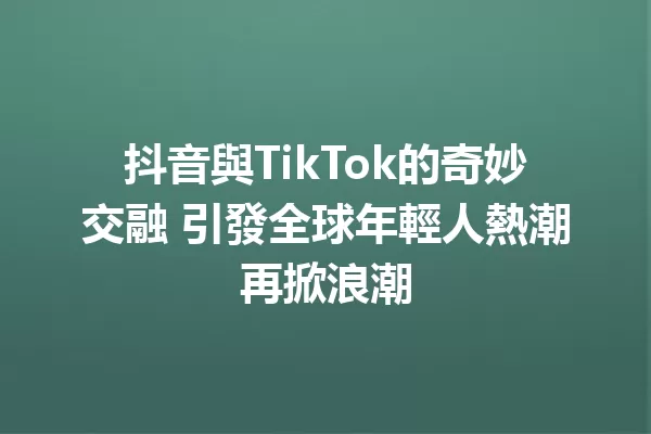 抖音與TikTok的奇妙交融 引發全球年輕人熱潮再掀浪潮 一