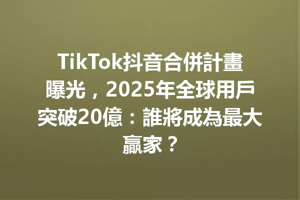 TikTok抖音合併計畫曝光,2025年全球用戶突破20億:誰將成為最大贏家? 一