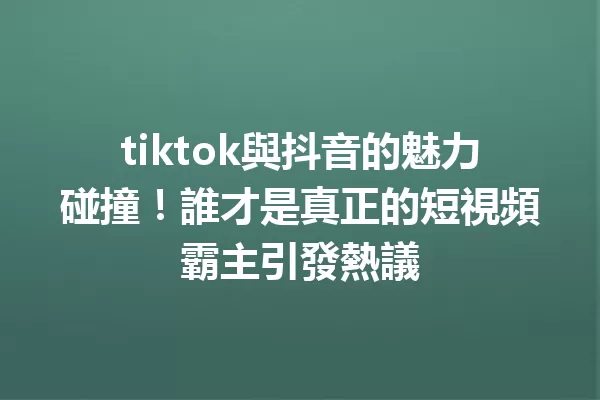 tiktok與抖音的魅力碰撞!誰才是真正的短視頻霸主引發熱議 一