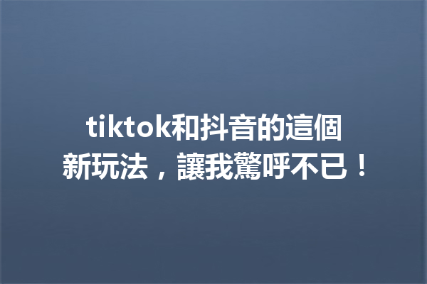 tiktok和抖音的這個新玩法,讓我驚呼不已! tiktok和抖音的這個新玩法,讓我驚呼不已!