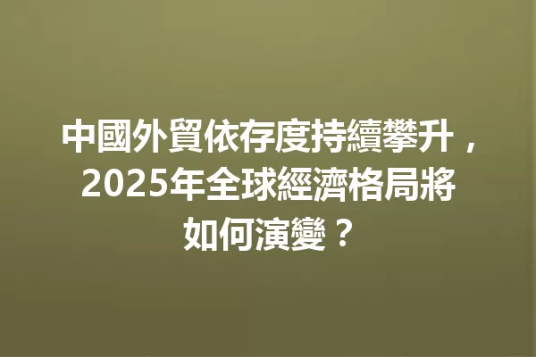 中國外貿依存度持續攀升,2025年全球經濟格局將如何演變? 1