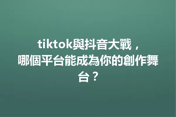 tiktok與抖音大戰,哪個平台能成為你的創作舞台? 一