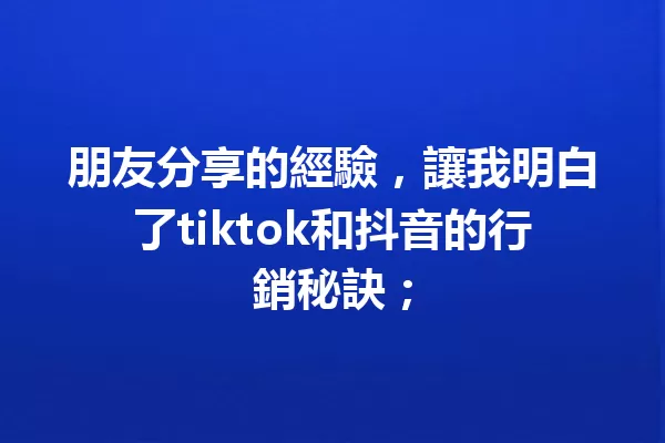 朋友分享的經驗，讓我明白了tiktok和抖音的行銷秘訣； 一