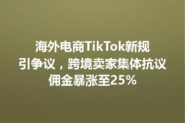海外电商TikTok新规引争议,跨境卖家集体抗议佣金暴涨至25% 一