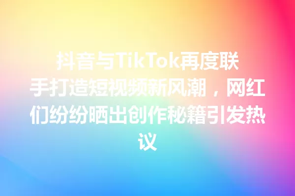 抖音与TikTok再度联手打造短视频新风潮,网红们纷纷晒出创作秘籍引发热议 一
