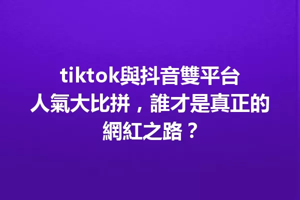 tiktok與抖音雙平台人氣大比拼,誰才是真正的網紅之路? 一