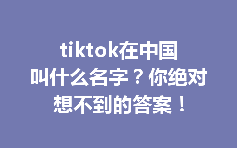 tiktok在中国叫什么名字?你绝对想不到的答案! tiktok在中国叫什么名字?你绝对想不到的答案!