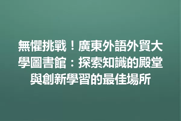無懼挑戰!廣東外語外貿大學圖書館:探索知識的殿堂與創新學習的最佳場所 一