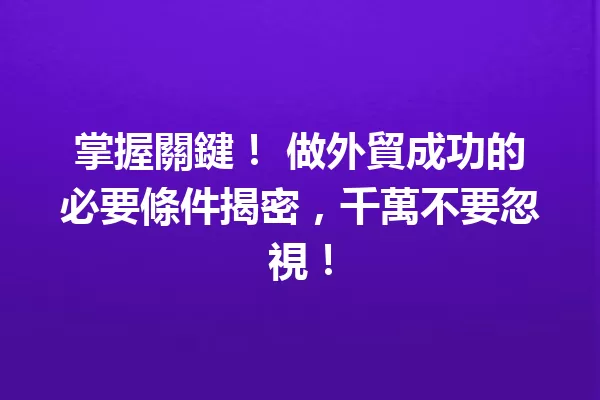 掌握關鍵! 做外貿成功的必要條件揭密,千萬不要忽視! 一