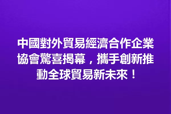 中國對外貿易經濟合作企業協會驚喜揭幕,攜手創新推動全球貿易新未來! 一